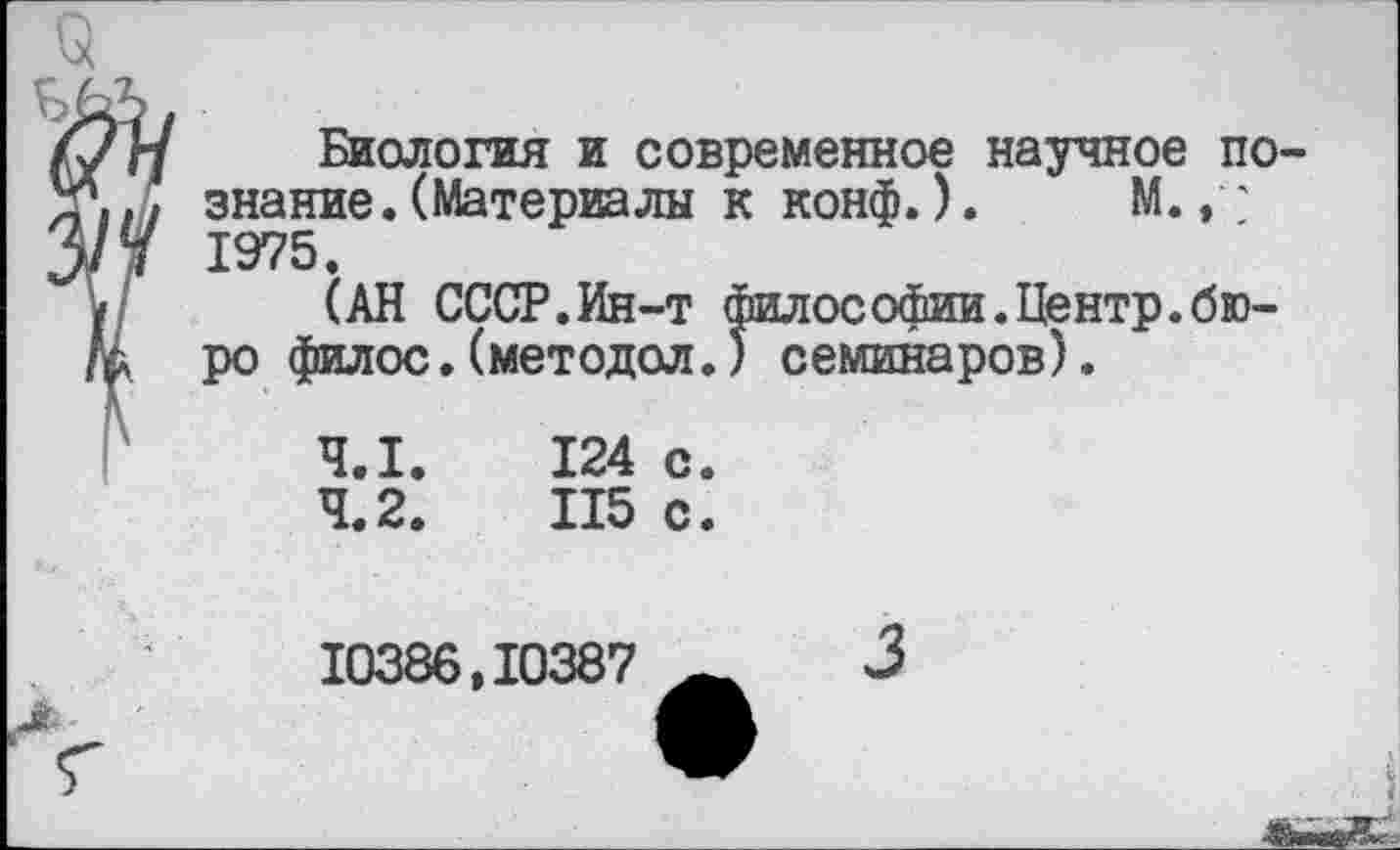 ﻿Биология и современное научное познание. (Материалы к конф.). М., ' 1975.
(АН СССР.Ин-т философии.Центр.бюро филос.(методол.) семинаров).
4.1.	124 с.
4.2.	115 с.
10386,10387
3